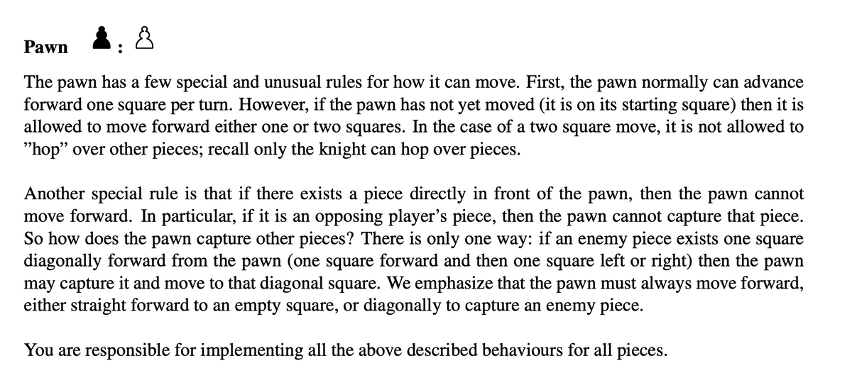 Pawn
The pawn has a few special and unusual rules for how it can move. First, the pawn normally can advance
forward one square per turn. However, if the pawn has not yet moved (it is on its starting square) then it is
allowed to move forward either one or two squares. In the case of a two square move, it is not allowed to
"hop" over other pieces; recall only the knight can hop over pieces.
Another special rule is that if there exists a piece directly in front of the pawn, then the pawn cannot
move forward. In particular, if it is an opposing player's piece, then the pawn cannot capture that piece.
So how does the pawn capture other pieces? There is only one way: if an enemy piece exists one square
diagonally forward from the pawn (one square forward and then one square left or right) then the pawn
may capture it and move to that diagonal square. We emphasize that the pawn must always move forward,
either straight forward to an empty square, or diagonally to capture an enemy piece.
You are responsible for implementing all the above described behaviours for all pieces.
