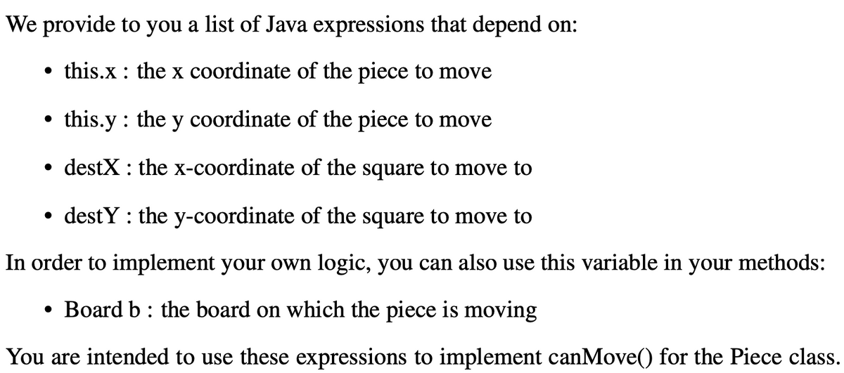 We provide to you a list of Java expressions that depend on:
• this.x : the x coordinate of the piece to move
X
this.y : the y coordinate of the piece to move
destX : the x-coordinate of the square to move to
• destY : the y-coordinate of the square to move to
In order to implement your own logic, you can also use this variable in your methods:
• Board b : the board on which the piece is moving
You are intended to use these expressions to implement canMove() for the Piece class.
