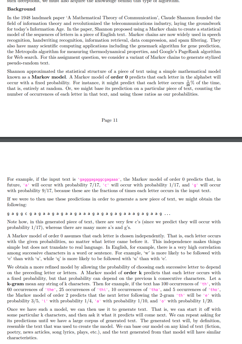 such deceptions, we must also acquire the knowiedge benind this type of algorithnm.
Background
In the 1948 landmark paper 'A Mathematical Theory of Communication', Claude Shannon founded the
field of information theory and revolutionized the telecommunications industry, laying the groundwork
for today's Information Age. In the paper, Shannon proposed using a Markov chain to create a statistical
model of the sequences of letters in a piece of English text. Markov chains are now widely used in speech
recognition, handwriting recognition, information retrieval, data compression, and spam filtering. They
also have many scientific computing applications including the genemark algorithm for gene prediction,
the Metropolis algorithm for measuring thermodynamical properties, and Google's PageRank algorithm
for Web search. For this assignment question, we consider a variant of Markov chains to generate stylized
pseudo-random text.
Shannon approximated the statistical structure of a piece of text using a simple mathematical model
known as a Markov model. A Markov model of order 0 predicts that each letter in the alphabet will
occur with a fixed probability. For instance, it might predict that each letter occurs % of the time,
that is, entirely at random. Or, we might base its prediction on a particular piece of text, counting the
number of occurrences of each letter in that text, and using those ratios as our probabilities.
Page 11
For example, if the input text is 'gagggagaggcgagaaa', the Markov model of order 0 predicts that, in
future, 'a' will occur with probability 7/17, 'c' will occur with probability 1/17, and 'g' will occur
with probability 9/17, because these are the fractions of times each letter occurs in the input text.
If we were to then use these predictions in order to generate a new piece of text, we might obtain the
following:
g agg cg ag a ag aga aga a a gag agaga a ag ag a ag ...
Note how, in this generated piece of text, there are very few c's (since we predict they will occur with
probability 1/17), whereas there are many more a's and g's.
A Markov model of order 0 assumes that each letter is chosen independently. That is, each letter occurs
with the given probabilities, no matter what letter came before it. This independence makes things
simple but does not translate to real language. In English, for example, there is a very high correlation
among successive characters in a word or sentence. For example, 'w' is more likely to be followed with
'e' than with 'u', while 'q' is more likely to be followed with 'u' than with 'e'.
We obtain a more refined model by allowing the probability of choosing each successive letter to depend
on the preceding letter or letters. A Markov model of order k predicts that each letter occurs with
a fixed probability, but that probability can depend on the previous k consecutive characters. Let a
k-gram mean any string of k characters. Then for example, if the text has 100 occurrences of 'th', with
60 occurrences of 'the', 25 occurrences of 'thi', 10 occurrences of 'tha', and 5 occurrences of 'tho',
the Markov model of order 2 predicts that the next letter following the 2-gram 'th' will be 'e' with
probability 3/5, 'i' with probability 1/4, 'a' with probability 1/10, and 'o' with probability 1/20.
Once we have such a model, we can then use it to generate text.
some particular k characters, and then ask it what it predicts will come next. We can repeat asking for
its predictions until we have a large corpus of generated text. The generated text will, by definition,
resemble the text that was used to create the model. We can base our model on any kind of text (fiction,
poetry, news articles, song lyrics, plays, etc.), and the text generated from that model will have similar
That is, we can start it off with
characteristics.
