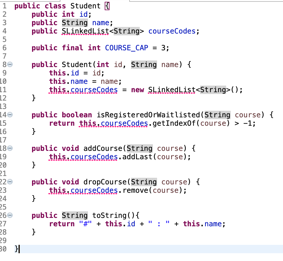 1 public class Student I
2
public int id;
public String name;
public SLinkedList<String> courseCodes;
3
4
6.
public final int COURSE_CAP
= 3;
%3D
7
public Student(int id, String name) {
this.id = id;
this.name = name;
this.courseCodes = new SLinkedList<String>();
}
86
9
%3D
10
11
12
13
140
15
16
17
180
19
20
21
220
23
24
25
public boolean isRegistered0rWaitlisted (String course) {
return this.courseCodes.getIndex0f (course) > -1;
}
public void addCourse(String course) {
this.courseCodes.addLast(course);
}
public void dropCourse(String course) {
this.courseCodes. remove(course);
}
public String toString(){
return "#" + this.id + "
}
260
" + this. name;
27
28
29
30 H
