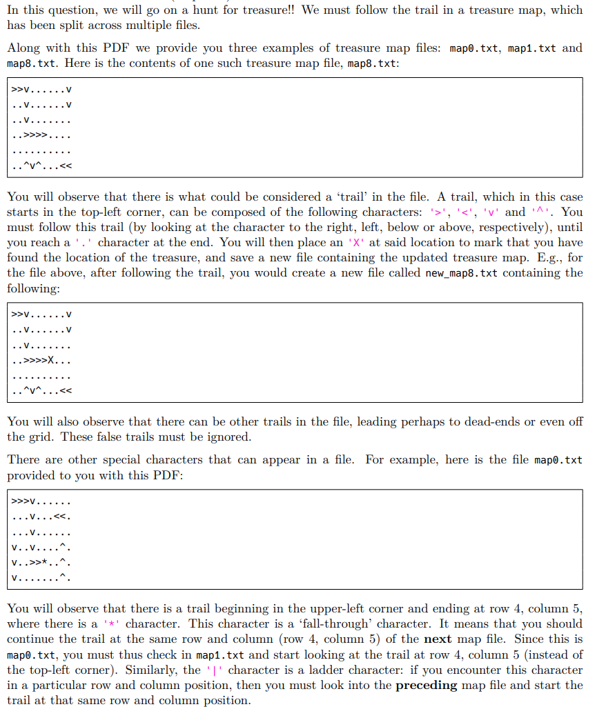 In this question, we will go on a hunt for treasure!! We must follow the trail in a treasure map, which
has been split across multiple files.
Along with this PDF we provide you three examples of treasure map files: map0.txt, map1.txt and
map8.txt. Here is the contents of one such treasure map file, map8.txt:
>>v......V
^v^.
You will observe that there is what could be considered a 'trail' in the file. A trail, which in this case
starts in the top-left corner, can be composed of the following characters: '>', '<', 'v' and '^'. You
must follow this trail (by looking at the character to the right, left, below or above, respectively), until
you reach a .' character at the end. You will then place an 'X' at said location to mark that you have
found the location of the treasure, and save a new file containing the updated treasure map. E.g., for
the file above, after following the trail, you would create a new file called new_map8.txt containing the
following:
>>v.
..v...... V
..>>>>X..
.^v^
You will also observe that there can be other trails in the file, leading perhaps to dead-ends or even off
the grid. These false trails must be ignored.
There are other special characters that can appear in a file. For example, here is the file map0.txt
provided to you with this PDF:
>>>v......
...v...
v..v.
v..>>*
You will observe that there is a trail beginning in the upper-left corner and ending at row 4, column 5,
where there is a '*' character. This character is a 'fall-through' character. It means that you should
continue the trail at the same row and column (row 4, column 5) of the next map file. Since this is
mapo.txt, you must thus check in map1.txt and start looking at the trail at row 4, column 5 (instead of
the top-left corner). Similarly, the '|' character is a ladder character: if you encounter this character
in a particular row and column position, then you must look into the preceding map file and start the
trail at that same row and column position.
