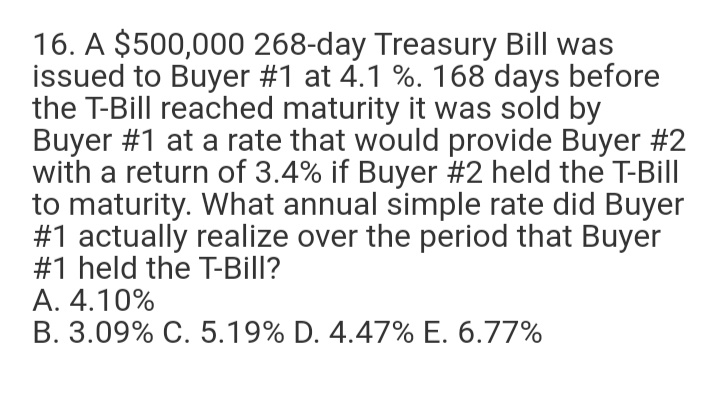 16. A $500,000 268-day Treasury Bill was
issued to Buyer #1 at 4.1 %. 168 days before
the T-Bill reached maturity it was sold by
Buyer #1 at a rate that would provide Buyer #2
with a return of 3.4% if Buyer #2 held the T-Bill
to maturity. What annual simple rate did Buyer
#1 actually realize over the period that Buyer
#1 held the T-Bill?
A. 4.10%
B. 3.09% C. 5.19% D. 4.47% E. 6.77%
