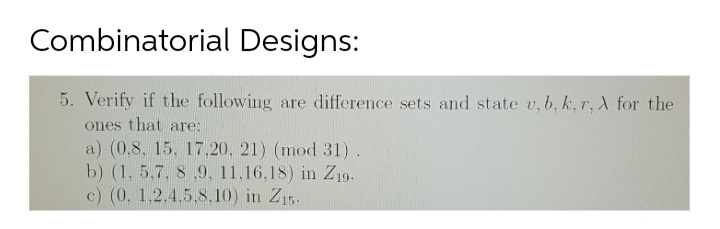 Combinatorial Designs:
5. Verify if the following are difference sets and state v, b, k, r, A for the
ones that are:
a) (0.8, 15, 17,20, 21) (mod 31).
b) (1, 5,7, 8 ,9, 11,16,18) in Z19-
c) (0, 1,2.4,5,8,10) in Z15.
