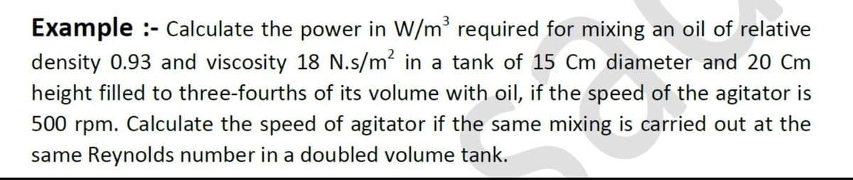 Example :- Calculate the power in W/m required for mixing an oil of relative
density 0.93 and viscosity 18 N.s/m in a tank of 15 Cm diameter and 20 Cm
height filled to three-fourths of its volume with oil, if the speed of the agitator is
500 rpm. Calculate the speed of agitator if the same mixing is carried out at the
same Reynolds number in a doubled volume tank.
