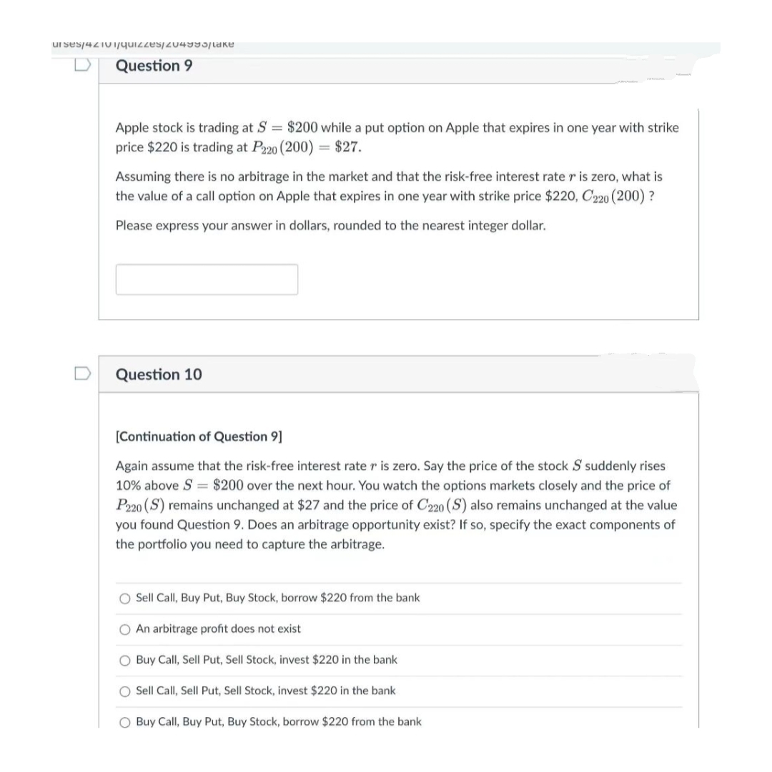 ur ses/4210/quizzes/204995|take
Question 9
Apple stock is trading at S = $200 while a put option on Apple that expires in one year with strike
price $220 is trading at P220 (200) = $27.
Assuming there is no arbitrage in the market and that the risk-free interest rate r is zero, what is
the value of a call option on Apple that expires in one year with strike price $220, C220 (200) ?
Please express your answer in dollars, rounded to the nearest integer dollar.
Question 10
[Continuation of Question 9]
Again assume that the risk-free interest rate r is zero. Say the price of the stock S suddenly rises
10% above S = $200 over the next hour. You watch the options markets closely and the price of
P220 (S) remains unchanged at $27 and the price of C220 (S) also remains unchanged at the value
you found Question 9. Does an arbitrage opportunity exist? If so, specify the exact components of
the portfolio you need to capture the arbitrage.
O Sell Call, Buy Put, Buy Stock, borrow $220 from the bank
O An arbitrage profit does not exist
O Buy Call, Sell Put, Sell Stock, invest $220 in the bank
O Sell Call, Sell Put, Sell Stock, invest $220 in the bank
O Buy Call, Buy Put, Buy Stock, borrow $220 from the bank
