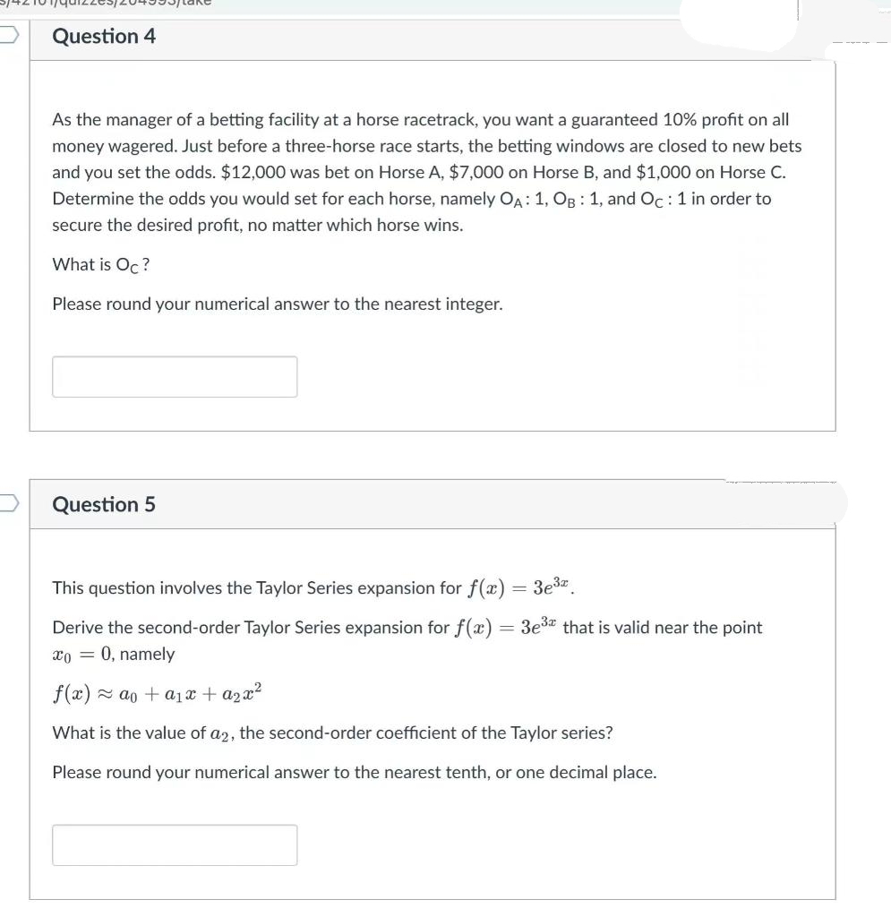 Question 4
As the manager of a betting facility at a horse racetrack, you want a guaranteed 10% profit on all
money wagered. Just before a three-horse race starts, the betting windows are closed to new bets
and you set the odds. $12,000 was bet on Horse A, $7,000 on Horse B, and $1,000 on Horse C.
Determine the odds you would set for each horse, namely OA: 1, OR : 1, and Oc:1 in order to
secure the desired profit, no matter which horse wins.
What is Oc?
Please round your numerical answer to the nearest integer.
Question 5
This question involves the Taylor Series expansion for f(x)
3e3z.
Derive the second-order Taylor Series expansion for f(x) = 3e3 that is valid near the point
xo = 0, namely
f(x) = ao + a1x + a2x?
What is the value of a2, the second-order coefficient of the Taylor series?
Please round your numerical answer to the nearest tenth, or one decimal place.
