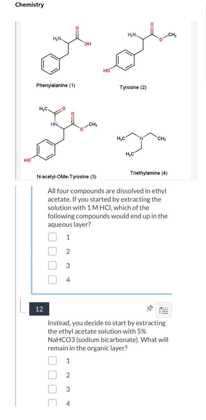 Chemistry
H,N.
CH,
H,N.
HO,
но
Phenylalanine (1)
Tyrosine (2)
H,C
HN
CH,
H,C
`CH,
H,C
но
Triethylamine (4)
N-acetyl-OMe-Tyrosine (3)
All four compounds are dissolved in ethyl
acetate. If you started by extracting the
solution with 1 M HCI, which of the
following compounds would end up in the
aqueous layer?
4
12
Instead, you decide to start by extracting
the ethyl acetate solution with 5%
NaHCO3 (sodium bicarbonate). What will
remain in the organic layer?
1
2
4
