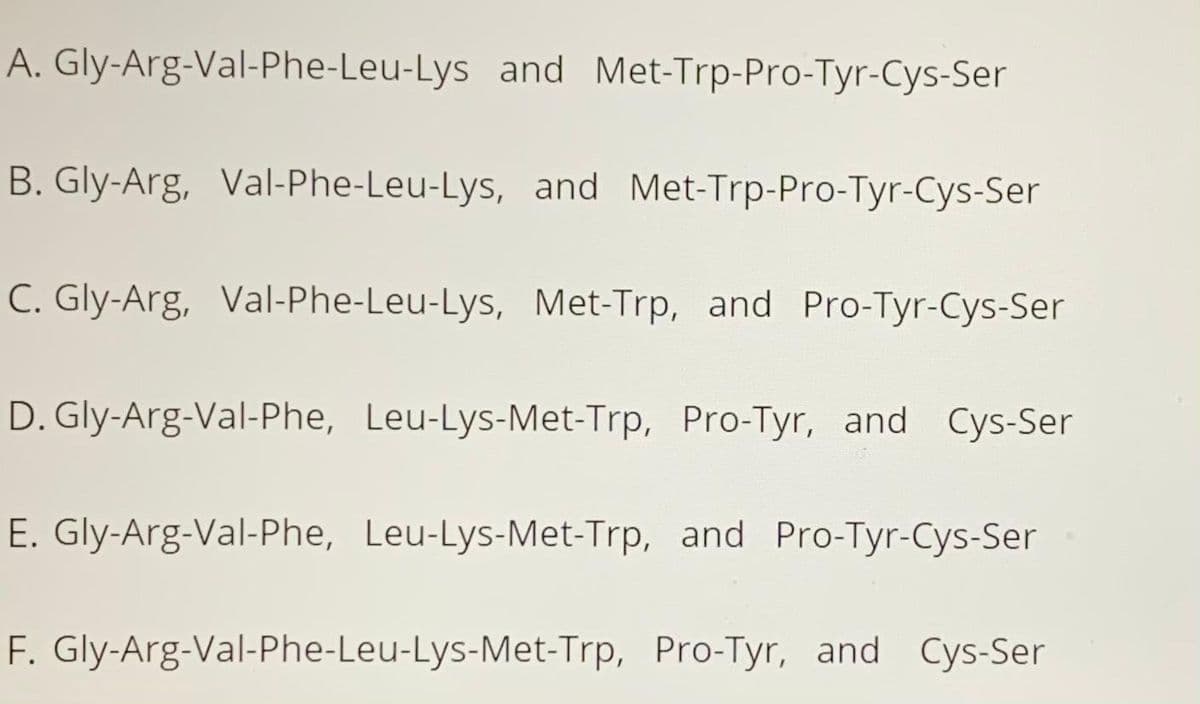 A. Gly-Arg-Val-Phe-Leu-Lys and Met-Trp-Pro-Tyr-Cys-Ser
B. Gly-Arg, Val-Phe-Leu-Lys, and Met-Trp-Pro-Tyr-Cys-Ser
C. Gly-Arg, Val-Phe-Leu-Lys, Met-Trp, and Pro-Tyr-Cys-Ser
D. Gly-Arg-Val-Phe, Leu-Lys-Met-Trp, Pro-Tyr, and Cys-Ser
E. Gly-Arg-Val-Phe, Leu-Lys-Met-Trp, and Pro-Tyr-Cys-Ser
F. Gly-Arg-Val-Phe-Leu-Lys-Met-Trp, Pro-Tyr, and Cys-Ser
