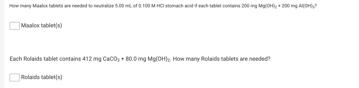 How many Maalox tablets are needed to neutralize 5.00 mL of 0.100 M HCI stomach acid if each tablet contains 200 mg Mg(OH)2 + 200 mg Al(OH)3?
Maalox tablet(s)
Each Rolaids tablet contains 412 mg CaCO3 + 80.0 mg Mg(OH)2. How many Rolaids tablets are needed?
Rolaids tablet(s)
