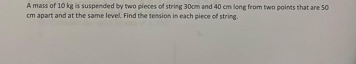 A mass of 10 kg is suspended by two pieces of string 30cm and 40 cm long from two points that are 50
cm apart and at the same level. Find the tension in each piece of string.
