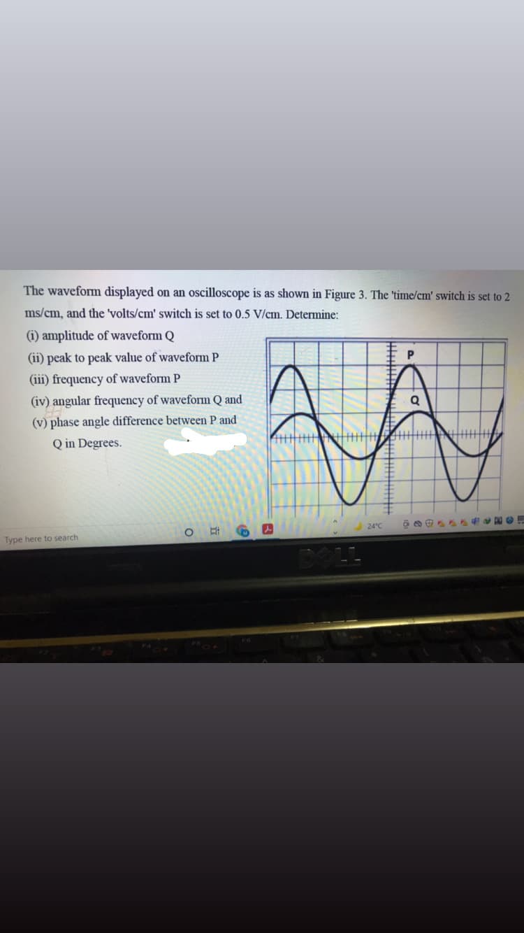 The waveform displayed on an oscilloscope is as shown in Figure 3. The 'time/cm' switch is set to 2
ms/cm, and the 'volts/cm' switch is set to 0.5 V/cm. Determine:
(i) amplitude of waveform Q
(ii) peak to peak value of waveform P
P
(iii) frequency of waveform P
(iv) angular frequency of waveform Q and
(v) phase angle difference between P and
Q in Degrees.
主
24°C
Type here to search
