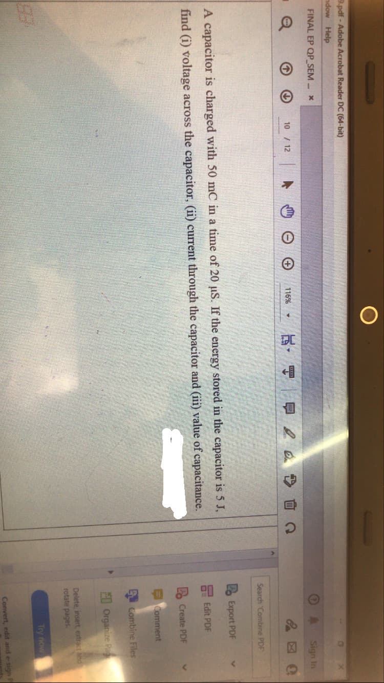 9.pdf - Adobe Acrobat Reader DC (64-bit)
ndow Help
FINAL EP QP_SEM . x
Sign In
10 / 12
116%
Search Combine PDF
Export PDF
A capacitor is charged with 50 mC in a time of 20 uS. If the energy stored in the capacitor is 5 J,
Edit PDF
find (i) voltage across the capacitor, (ii) current through the capacitor and (iii) value of capacitance.
Create PDF
EComment
Combine Files
E0 Organize Pag
Delete, insert, extract and
rotate pages.
Try now
Convert, edit and e-sign P

