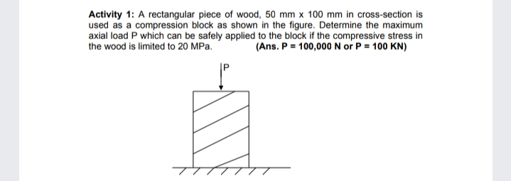 Activity 1: A rectangular piece of wood, 50 mm x 100 mm in cross-section is
used as a compression block as shown in the figure. Determine the maximum
axial load P which can be safely applied to the block if the compressive stress in
(Ans. P = 100,000 N or P = 100 KN)
the wood is limited to 20 MPa.
TTTTTT
