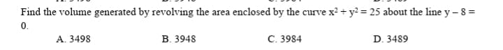 Find the volume generated by revolving the area enclosed by the curve x? + y? = 25 about the line y - 8 =
0.
A. 3498
В. 3948
C. 3984
D. 3489

