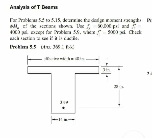 Analysis of T Beams
For Problems 5.5 to 5.15, determine the design moment strengths Pr
M, of the sections shown. Use f, = 60,000 psi and f =
4000 psi, except for Problem 5.9, where f= 5000 psi. Check
each section to see if it is ductile.
Problem 5.5 (Ans. 369.1 ft-k)
effective width = 40 in.
%3D
3 in.
28 in.
3 #9
|-14 in-|
2.
