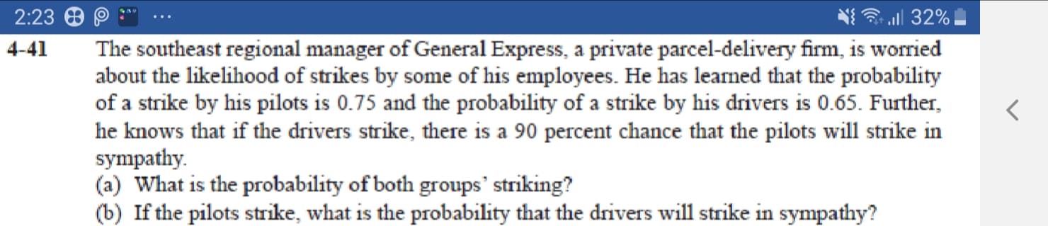 The southeast regional manager of General Express, a private parcel-delivery firm, is worried
about the likelihood of strikes by some of his employees. He has learned that the probability
of a strike by his pilots is 0.75 and the probability of a strike by his drivers is 0.65. Further,
he knows that if the drivers strike, there is a 90 percent chance that the pilots will strike in
sympathy.
(a) What is the probability of both groups' striking?
(b) If the pilots strike, what is the probability that the drivers will strike in sympathy?
