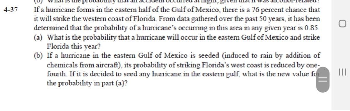 If a hurricane forms in the eastern half of the Gulf of Mexico, there is a 76 percent chance that
it will strike the western coast of Florida. From data gathered over the past 50 years, it has been
determined that the probability of a hurricane's occurring in this area in any given year is 0.85.
(a) What is the probability that a hurricane will occur in the eastem Gulf of Mexico and strike
Florida this year?
(b) If a hurricane in the eastern Gulf of Mexico is seeded (induced to rain by addition of
chemicals from aircraft), its probability of striking Florida's west coast is reduced by one-
fourth. If it is decided to seed any huricane in the eastem gulf, what is the new value for
the probability in part (a)?
4-37
II
