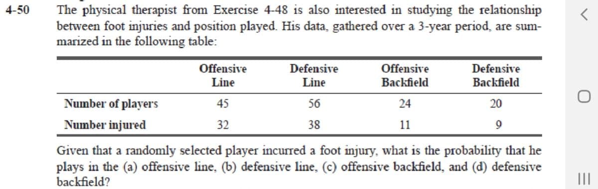 4-50
The physical therapist from Exercise 4-48 is also interested in studying the relationship
between foot injuries and position played. His data, gathered over a 3-year period, are sum-
marized in the following table:
Offensive
Defensive
Offensive
Defensive
Line
Line
Backfield
Backfield
Number of players
45
56
24
20
Number injured
32
38
11
Given that a randomly selected player incurred a foot injury, what is the probability that he
plays in the (a) offensive line, (b) defensive line, (c) offensive backfield, and (d) defensive
backfield?
II
