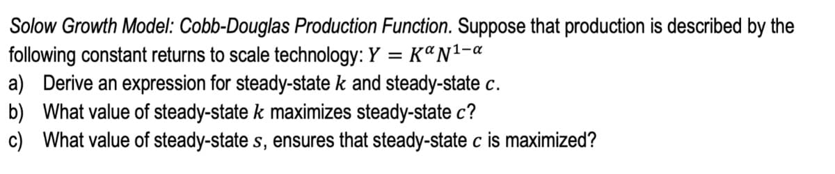 Solow Growth Model: Cobb-Douglas Production Function. Suppose that production is described by the
following constant returns to scale technology: Y
a) Derive an expression for steady-state k and steady-state c.
b) What value of steady-state k maximizes steady-state c?
c) What value of steady-state s, ensures that steady-state c is maximized?
KªN1-a
