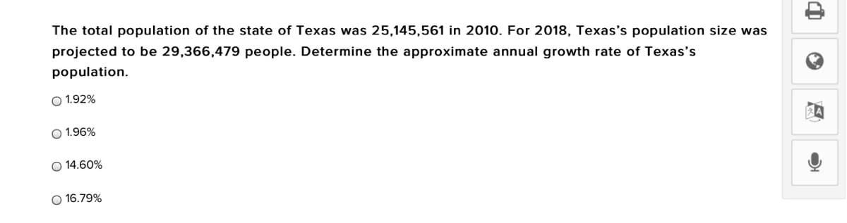 The total population of the state of Texas was 25,145,561 in 2010. For 2018, Texas's population size was
projected to be 29,366,479 people. Determine the approximate annual growth rate of Texas's
population.
O 1.92%
O 1.96%
O 14.60%
O 16.79%
