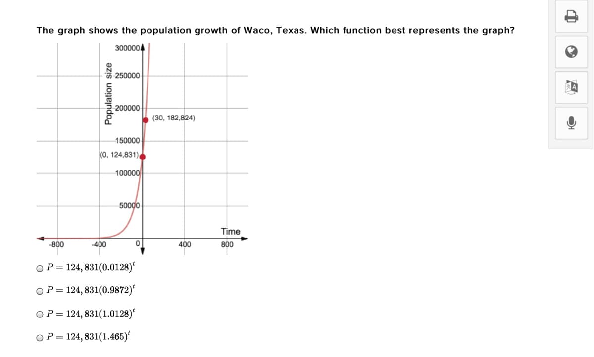The graph shows the population growth of Waco, Texas. Which function best represents the graph?
3000004
5 250000
200000
(30, 182,824)
150000
(0, 124,831)
100000
50000
Time
-800
-400
400
800
OP= 124, 831(0.0128)
O P =
124, 831(0.9872)'
OP = 124, 831(1.0128)*
O P=
124, 831(1.465)'
Population size
