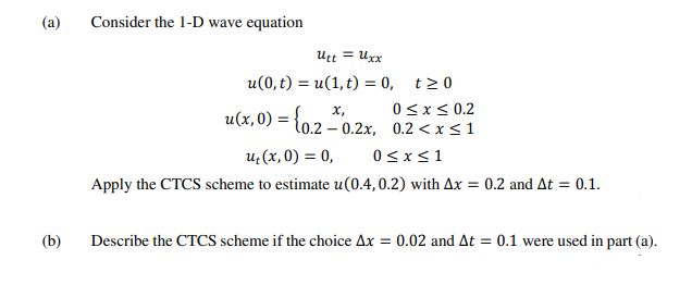 (a)
Consider the 1-D wave equation
Utt = Uxx
u(0, t) = u(1, t) = 0, t>0
0<x< 0.2
u(x, 0) = {
х,
l0.2
- 0.2x, 0.2 < x<1
u:(x, 0) = 0,
0<x<1
Apply the CTCS scheme to estimate u(0.4,0.2) with Ax = 0.2 and At = 0.1.
