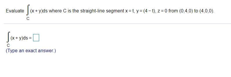 Evaluate (x+ y)ds where C is the straight-line segment x = t, y= (4- t), z = 0 from (0,4,0) to (4,0,0).
(x + y)ds =
(Type an exact answer.)

