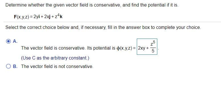 Determine whether the given vector field is conservative, and find the potential if it is.
F(x,y,z) = 2yi + 2xj + z*k
Select the correct choice below and, if necessary, fill in the answer box to complete your choice.
A.
The vector field is conservative. Its potential is p(x,y,z) = 2xy +
(Use C as the arbitrary constant.)
B. The vector field is not conservative.

