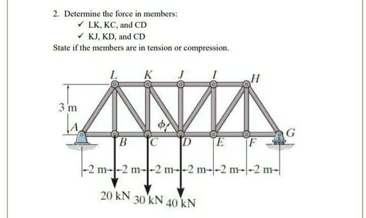 2. Determine the force in members:
V LK, KC, and CD
V KJ, KD, and CD
State if the members are in tension or compression.
L
K
H
3 m
G
B.
IC
TE
F
-2 m--2 m--2 m--2 m--2 m--2 m-|
20 kN
30 kN 40 kN
