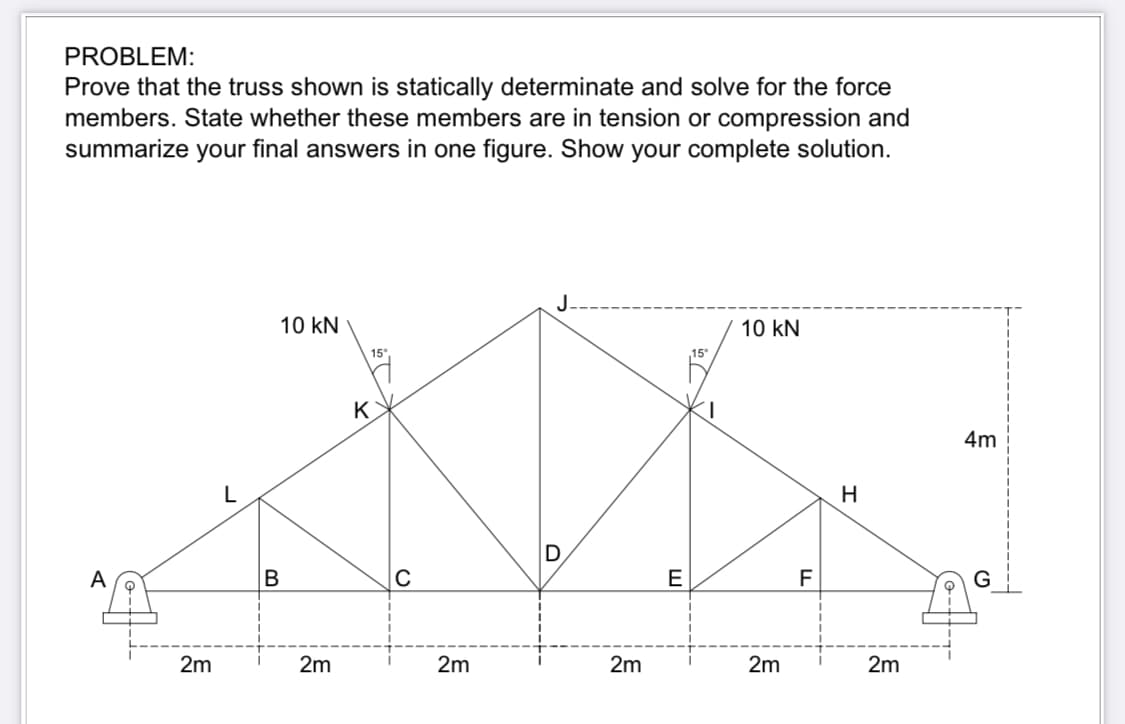 PROBLEM:
Prove that the truss shown is statically determinate and solve for the force
members. State whether these members are in tension or compression and
summarize your final answers in one figure. Show your complete solution.
2m
10 kN
B
2m
K
C
2m
D
2m
E
10 kN
2m
F
H
2m
4m
G