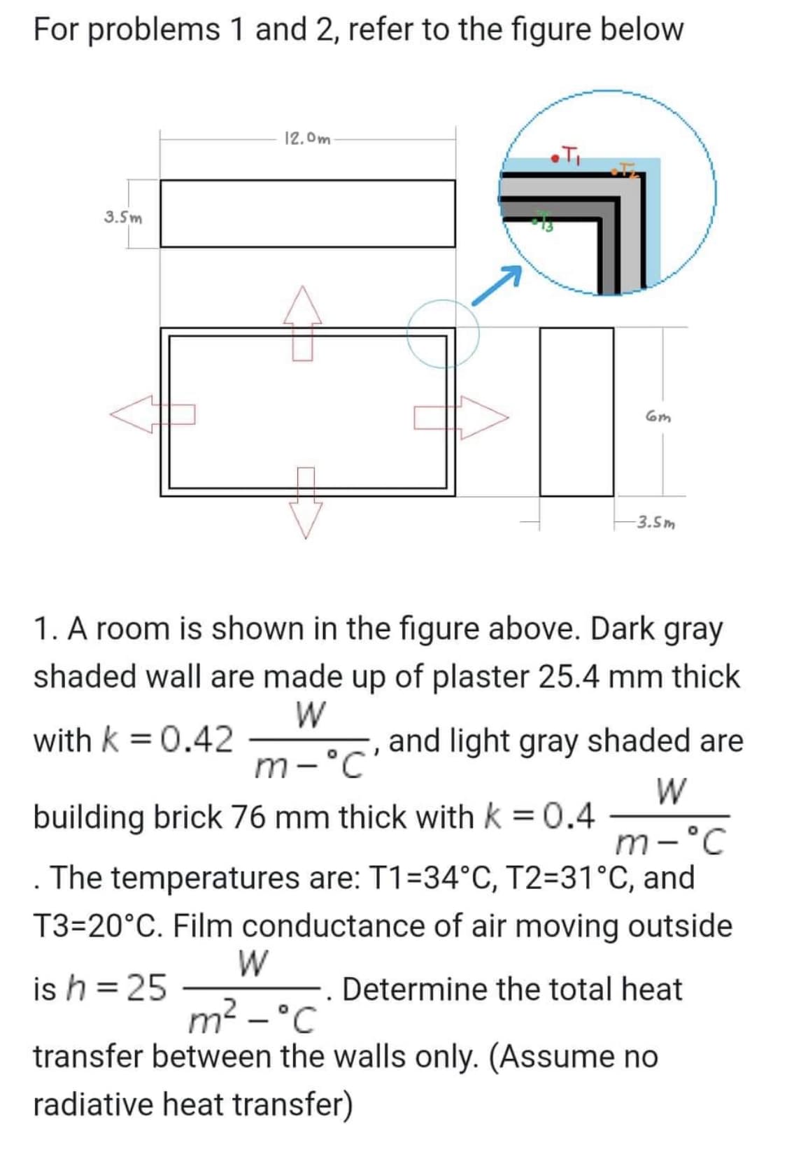 For problems 1 and 2, refer to the figure below
3.5m
12.0m
6m
-3.5m
1. A room is shown in the figure above. Dark gray
shaded wall are made up of plaster 25.4 mm thick
W
with k = 0.42
and light gray shaded are
m-'c'
W
building brick 76 mm thick with k = 0.4
m-°C
The temperatures are: T1-34°C, T2=31°C, and
T3-20°C. Film conductance of air moving outside
W
is h = 25
Determine the total heat
m² - °C
transfer between the walls only. (Assume no
radiative heat transfer)