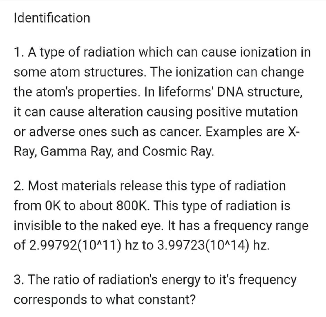Identification
1. A type of radiation which can cause ionization in
some atom structures. The ionization can change
the atom's properties. In lifeforms' DNA structure,
it can cause alteration causing positive mutation
or adverse ones such as cancer. Examples are X-
Ray, Gamma Ray, and Cosmic Ray.
2. Most materials release this type of radiation
from OK to about 800K. This type of radiation is
invisible to the naked eye. It has a frequency range
of 2.99792(10^11) hz to 3.99723(10^14) hz.
3. The ratio of radiation's energy to it's frequency
corresponds to what constant?