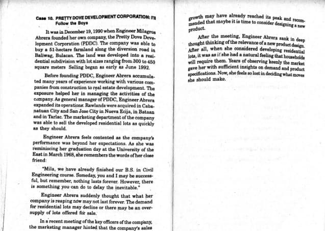 Case 10. PRETTY DOVE DEVELOPMENT CORPORATION:
Follow the Boys
It was in December 19, 1990 when Engineer Milagros
Abrera founded her own company, the Pretty Dove Deve-
lopment Corporation (PDDC). The company was able to
buy a 51-hectare farmland along the diversion road in
Baliwag, Bulacan. The land was developed into a resi-
dential subdivision with lot sizes ranging from 300 to 450
square meters Selling began as early as June 1992.
Before founding PDDC, Engineer Abrera accumula-
ted many years of experience working with various com-
panies from construction to real estate development. The
exposure helped her in managing the activities of the
company. As general manager of PDDC, Engineer Abrera
expanded its operations. Rawlands were acquired in Caba-
natuan City and San Jose City in Nueva Ecija, in Bataan
and in Tarlac. The marketing department of the company
was able to sell the developed residential lots as quickly
as they should.
Engineer Abrera feels contented as the company's
performance was beyond her expectations. As she was
reminiscing her graduation day at the University of the
East in March 1968, she remembers the words of her close
friend:
"Mila, we have already finished our B.S. in Civil
Engineering course. Someday, you and I may be success-
ful, but remember, nothing lasts forever. However, there
is something you can do to delay the inevitable."
Engineer Abrera suddenly thought that what her
company is reaping now may not last forever. The demand
for residential lots may decline or there may be an over-
supply of lots offered for sale.
In a recent meeting of the key officers of the company,
the marketing manager hinted that the company's sales
growth may have already reached its peak and recom-
mended that maybe it is time to consider designing a new
product.
After the meeting, Engineer Abrera sank in deep
thought thinking of the relevance of a new product design.
After all, when she considered developing residential
lots, it was an if she had a natural feeling that households
will require them. Years of observing keenly the market
gave her with sufficient insights on demand and product
specifications. Now, she feels so lost in deciding what moves
she should make.
