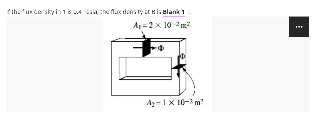 If the flux density in 1 is 0.4 Tesla, the flux density at B is Blank 1 T.
A₁ = 2 x 10-2 m²
A₂= 1 x 10-2 m²
: