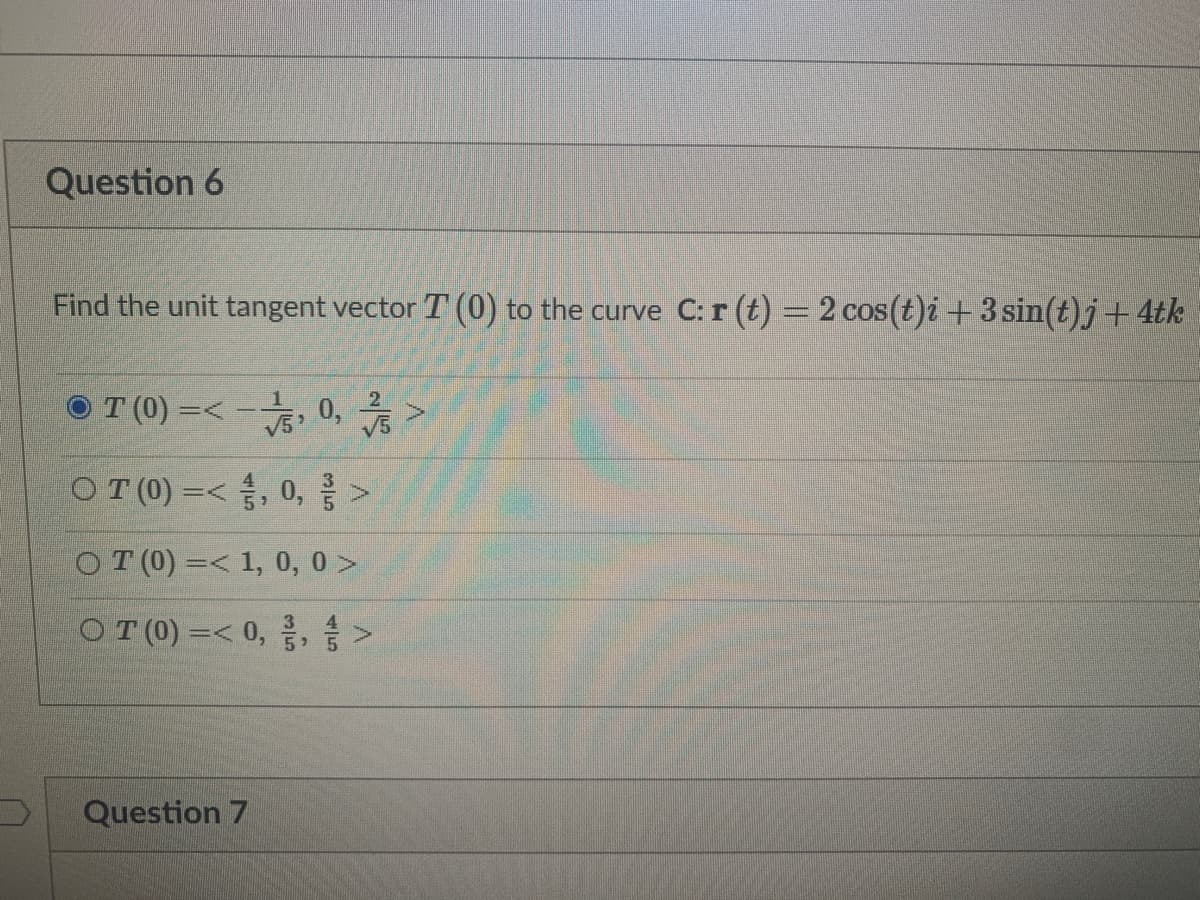 Question 6
Find the unit tangent vector T (0) to the curve C: r (t) = 2 cos(t)i +3 sin(t)j+ 4tk
0, >
1
OT (0) =<
V5
OT (0) =<, 0,>
OT (0) =< 1, 0, 0 >
OT (0) =< 0, 금, >
3
4.
Question 7
