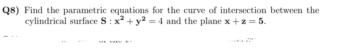 Q8) Find the parametric equations for the curve of intersection between the
cylindrical surface S: x² + y² = 4 and the plane x + z = 5.

