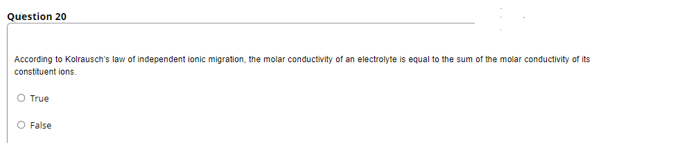 Question 20
According to Kolrausch's law of independent ionic migration, the molar conductivity of an electrolyte is equal to the sum of the molar conductivity of its
constituent ions.
O True
O False
