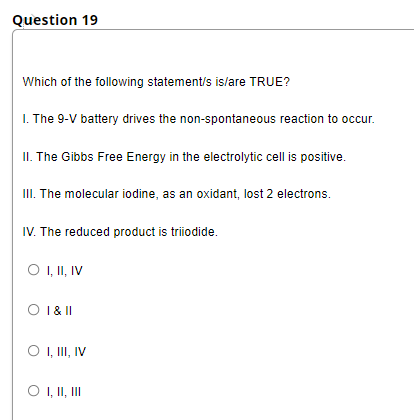 Question 19
Which of the following statement/s islare TRUE?
I. The 9-V battery drives the non-spontaneous reaction to occur.
II. The Gibbs Free Energy in the electrolytic cell is positive.
III. The molecular iodine, as an oxidant, lost 2 electrons.
IV. The reduced product is triiodide.
O , I, IV
O 1& II
O , II, IV
O , II, II
