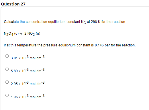 Question 27
Calculate the concentration equilibrium constant Kc at 298 K for the reaction
N204 (9) = 2 NO2 (g)
if at this temperature the pressure equilibrium constant is 0.146 bar for the reaction.
3.01 x 10-3 mol dm-3
5.89 x 10-3 mol dm-3
2.95 x 10-3 mol dm-3
1.96 x 10-3 mol dm-3
