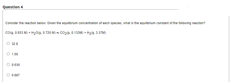 Question 4
Consider the reaction below. Given the equilibrium concentration of each species, what is the equilibrium constant of the following reaction?
co(g, 0.933 M) + H20(g, 0.720 M) = CO2(g, 0.133M) + H2(g, 3.37M)
32.8
1.50
0.030
0.667
