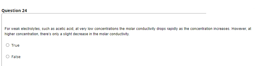 Question 24
For weak electrolytes, such as acetic acid, at very low concentrations the molar conductivity drops rapidly as the concentration increases. However, at
higher concentration, there's only a slight decrease in the molar conductivity.
True
False
