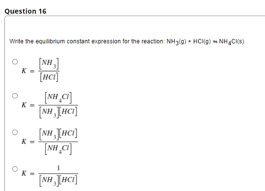Question 16
Write the equilibrium constant expression for the reaction: NH3(g) + HCI(g) = NHẠC(s)
[NH]
K =
[HCI]
[NH ,Ci]
[NH J[HCI]
K =
[NH JHCI]
NH Ci]
K
K =
[NH [HCI]
