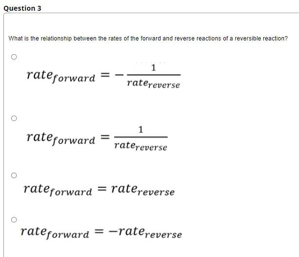 Question 3
What is the relationship between the rates of the forward and reverse reactions of a reversible reaction?
1
rateforward
ratereverse
1
rateforward
ratereverse
rateforward = ratereverse
rateforward = -ratereverse
