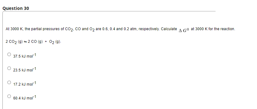 Question 30
At 3000 K, the partial pressures of Co2, co and 02 are 0.6, 0.4 and 0.2 atm, respectively. Calculate A Go at 3000 K for the reaction.
2 co2 (g) = 2 cO (g) + 02 (9).
37.5 kJ mol1
23.5 kJ mol1
17.2 kJ mor1
60.4 kJ mol"1

