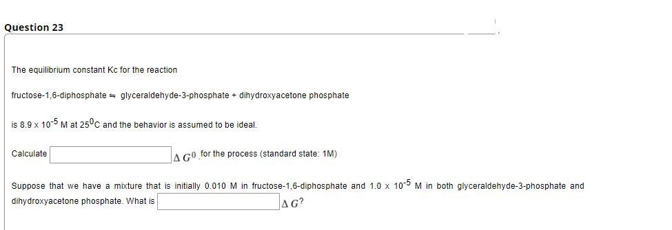 Question 23
The equilibrium constant Kc for the reaction
fructose-1,6-diphosphate = glyceraldehyde-3-phosphate + dihydroxyacetone phosphate
is 8.9 x 10-5 M at 25°c and the behavior is assumed to be ideal.
Calculate
A GO for the process (standard state: 1M)
Suppose that we have a mixture that is initially 0.010 M in fructose-1,6-diphosphate and 1.0 x 10-° M in both glyceraldehyde-3-phosphate and
dihydroxyacetone phosphate. What is
AG?
