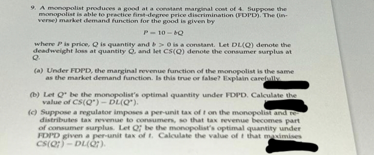 9. A monopolist produces a good at a constant marginal cost of 4. Suppose the
monopolist is able to practice first-degree price discrimination (FDPD). The (in-
verse) market demand function for the good is given by
P=10-bQ
where P is price, Q is quantity and b> 0 is a constant. Let DL(Q) denote the
deadweight loss at quantity Q, and let CS(Q) denote the consumer surplus at
Q.
(a) Under FDPD, the marginal revenue function of the monopolist is the same
as the market demand function. Is this true or false? Explain carefully.
(b) Let Q be the monopolist's optimal quantity under FDPD. Calculate the
value of CS(Q')-DL(Q").
(c) Suppose a regulator imposes a per-unit tax of t on the monopolist and re-
distributes tax revenue to consumers, so that tax revenue becomes part
of consumer surplus. Let Q; be the monopolist's optimal quantity under
FDPD given a per-unit tax of t. Calculate the value of t that maximises
CS(Q)-DL(Q7).