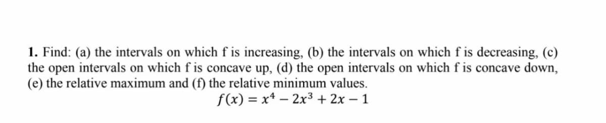 1. Find: (a) the intervals on which f is increasing, (b) the intervals on which f is decreasing, (c)
the open intervals on which f is concave up, (d) the open intervals on which f is concave down,
(e) the relative maximum and (f) the relative minimum values.
f(x) = x4 – 2x³ + 2x – 1
