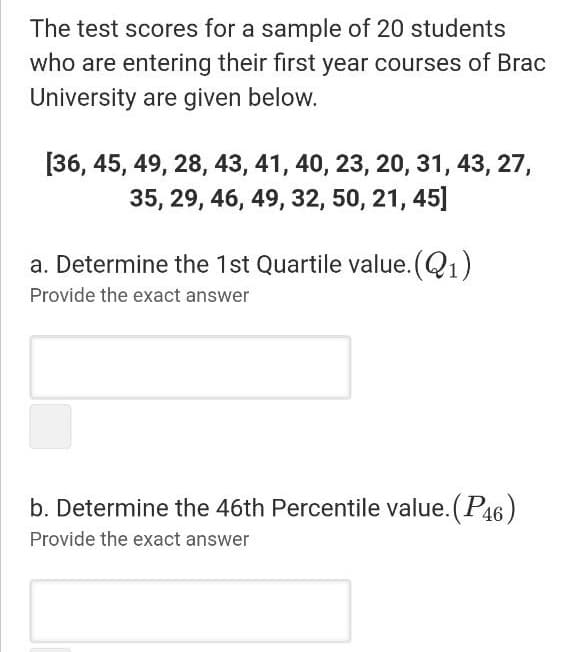 The test scores for a sample of 20 students
who are entering their first year courses of Brac
University are given below.
[36, 45, 49, 28, 43, 41, 40, 23, 20, 31, 43, 27,
35, 29, 46, 49, 32, 50, 21, 45]
a. Determine the 1st Quartile value. (Q1)
Provide the exact answer
b. Determine the 46th Percentile value. (P46)
Provide the exact answer
