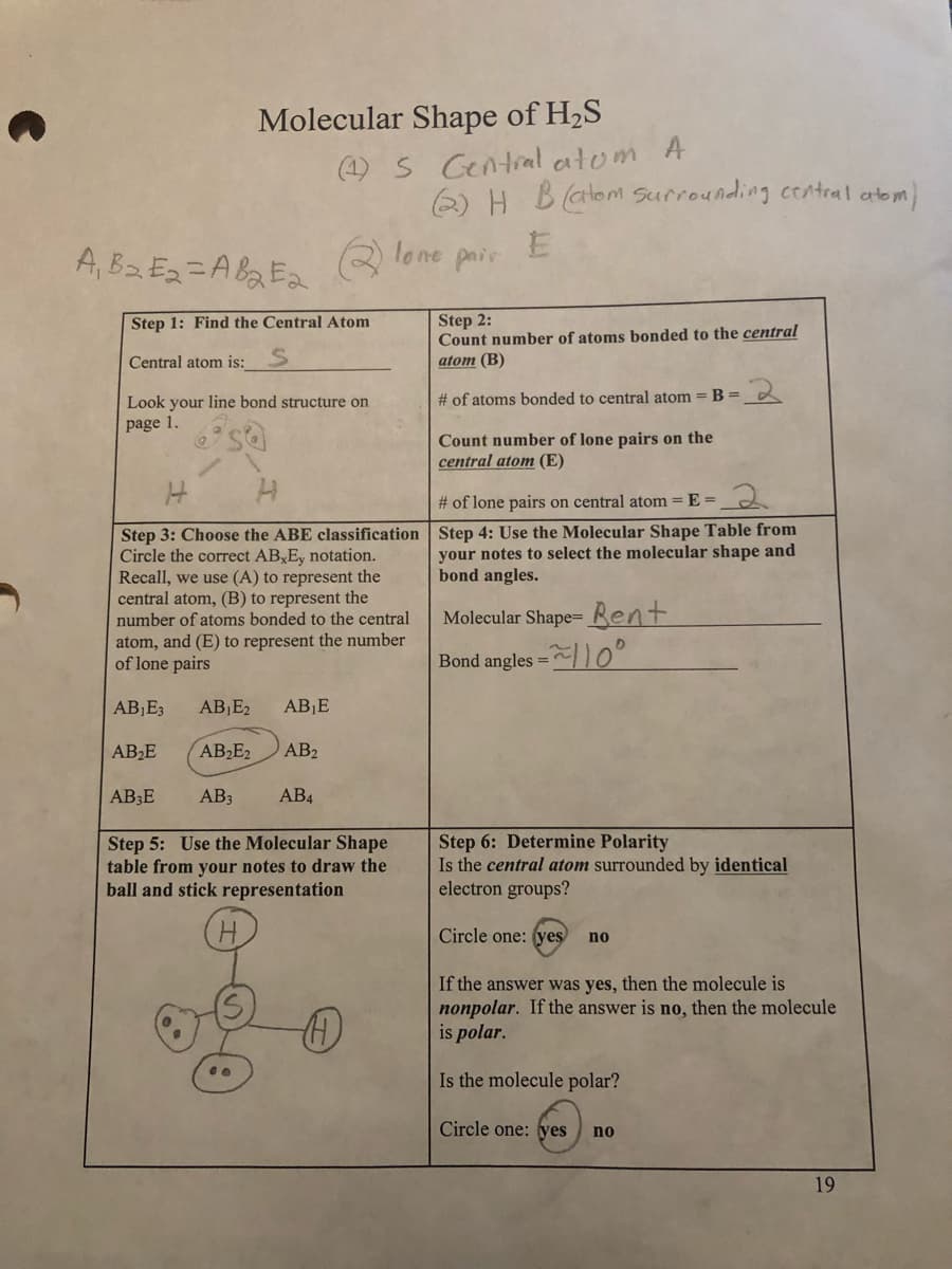 A₁ B₂ E₂=AB₂E₂
Molecular Shape of H₂S
Step 1: Find the Central Atom
Central atom is:__
(1) 5 Central atom A
Look your line bond structure on
page 1.
AB₂E
AB3E
H
H
Step 3: Choose the ABE classification
Circle the correct AB Ey notation.
Recall, we use (A) to represent the
central atom, (B) to represent the
number of atoms bonded to the central
atom, and (E) to represent the number
of lone pairs
AB₁E3 AB₁E2 AB₁E
AB₂E2
AB2
AB3 AB4
Step 5: Use the Molecular Shape
table from your notes to draw the
ball and stick representation
(2) H Batom surrounding central atom)
lone
E
pair
H
Step 2:
Count number of atoms bonded to the central
atom (B)
# of atoms bonded to central atom = B =
Count number of lone pairs on the
central atom (E)
-2
# of lone pairs on central atom = E=
Step 4: Use the Molecular Shape Table from
your notes to select the molecular shape and
bond angles.
Molecular Shape- Bent
=~110°
Bond angles =
Step 6: Determine Polarity
Is the central atom surrounded by identical
electron groups?
Circle one: (yes) no
If the answer was yes, then the molecule is
nonpolar. If the answer is no, then the molecule
is polar.
Is the molecule polar?
Circle one: yes no
19