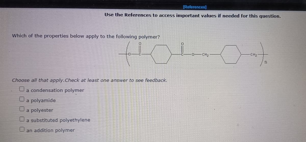 [References]
Use the References to access important values if needed for this question.
Which of the properties below apply to the following polymer?
CH2
-CH2
Choose all that apply.Check at least one answer to see feedback.
a condensation polymer
a polyamide
a polyester
a substituted polyethylene
an addition polymer
